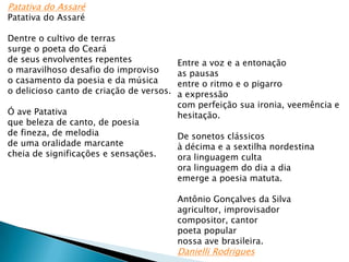 Patativa do Assaré
Patativa do Assaré

Dentre o cultivo de terras
surge o poeta do Ceará
de seus envolventes repentes
o maravilhoso desafio do improviso
o casamento da poesia e da música
o delicioso canto de criação de versos.
Ó ave Patativa
que beleza de canto, de poesia
de fineza, de melodia
de uma oralidade marcante
cheia de significações e sensações.

Entre a voz e a entonação
as pausas
entre o ritmo e o pigarro
a expressão
com perfeição sua ironia, veemência e
hesitação.
De sonetos clássicos
à décima e a sextilha nordestina
ora linguagem culta
ora linguagem do dia a dia
emerge a poesia matuta.
Antônio Gonçalves da Silva
agricultor, improvisador
compositor, cantor
poeta popular
nossa ave brasileira.

Danielli Rodrigues

 