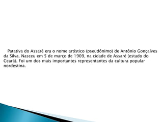 Patativa do Assaré era o nome artístico (pseudônimo) de Antônio Gonçalves
da Silva. Nasceu em 5 de março de 1909, na cidade de Assaré (estado do
Ceará). Foi um dos mais importantes representantes da cultura popular
nordestina.

 