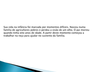 Sua vida na infância foi marcada por momentos difíceis. Nasceu numa
família de agricultores pobres e perdeu a visão de um olho. O pai morreu
quando tinha oito anos de idade. A partir deste momento começou a
trabalhar na roça para ajudar no sustento da família.

 