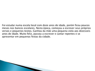 Foi estudar numa escola local com doze anos de idade, porém ficou poucos
meses nos bancos escolares. Nesta época, começou a escrever seus próprios
versos e pequenos textos. Ganhou da mãe uma pequena viola aos dezesseis
anos de idade. Muito feliz, passou a escrever e cantar repentes e se
apresentar em pequenas festas da cidade.

 