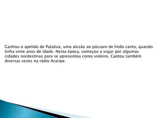 Ganhou o apelido de Patativa, uma alusão ao pássaro de lindo canto, quando
tinha vinte anos de idade. Nesta época, começou a viajar por algumas
cidades nordestinas para se apresentou como violeiro. Cantou também
diversas vezes na rádio Araripe.

 