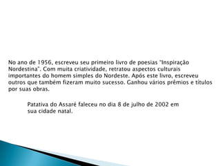 No ano de 1956, escreveu seu primeiro livro de poesias “Inspiração
Nordestina”. Com muita criatividade, retratou aspectos culturais
importantes do homem simples do Nordeste. Após este livro, escreveu
outros que também fizeram muito sucesso. Ganhou vários prêmios e títulos
por suas obras.
Patativa do Assaré faleceu no dia 8 de julho de 2002 em
sua cidade natal.

 