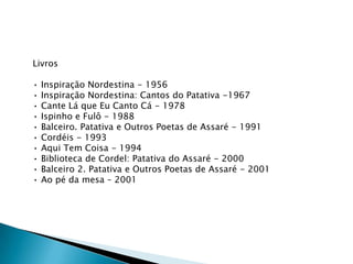 Livros
•
•
•
•
•
•
•
•
•
•

Inspiração Nordestina - 1956
Inspiração Nordestina: Cantos do Patativa -1967
Cante Lá que Eu Canto Cá - 1978
Ispinho e Fulô - 1988
Balceiro. Patativa e Outros Poetas de Assaré - 1991
Cordéis - 1993
Aqui Tem Coisa - 1994
Biblioteca de Cordel: Patativa do Assaré - 2000
Balceiro 2. Patativa e Outros Poetas de Assaré - 2001
Ao pé da mesa – 2001

 