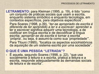 PROCESSOS DE LETRAMENTO LETRAMENTO:  para Kleiman (1995, p. 19), é tido “como um conjunto de práticas sociais que usam a escrita, enquanto sistema simbólico e enquanto tecnologia, em contextos específicos, para objetivos específicos”. Para Soares (1998, p.39), “ ter-se apropriado da escrita é diferente de ter aprendido a ler e a escrever:  aprender a ler e escrever significa adquirir uma tecnologia, a de codificar em língua escrita e de decodificar a língua escrita;  apropriar-se da escrita  é tornar a escrita ‘própria’, ou seja, é assumi-la como sua ‘propriedade’”. Para Tfouni (1995), “focaliza os aspectos sociohistóricos da aquisição de um sistema escrito por uma sociedade”. O QUE É UMA PESSOA “LETRADA”? É aquela, segundo Soares (1998, p. 22), “que usa socialmente a leitura e a escrita, pratica a leitura e a escrita, responde adequadamente às demandas sociais de leitura e de escrita”. 