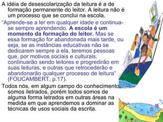 A idéia de desescolarização da leitura é a de formação permanente do leitor. A leitura não é um processo que se conclui na escola. “ Aprende-se a ler em qualquer idade e continua-se sempre aprendendo.  A escola é um momento da formação do leitor.  Mas se essa formação for abandonada mais tarde, ou seja, se as instâncias educativas não se dedicarem sempre a ela, teremos pessoas que, por motivos sociais e culturais, continuarão sendo leitores e progredirão em suas leituras, e outras que retrocederão e abandonarão qualquer processo de leitura” (FOUCAMBERT, p.17). Todos nós, em algum campo do conhecimento, somos iletrados, porém todos somos de alguma forma letrados em outras áreas na medida em que aprendemos a dominar as técnicas de usos sociais da escrita. 