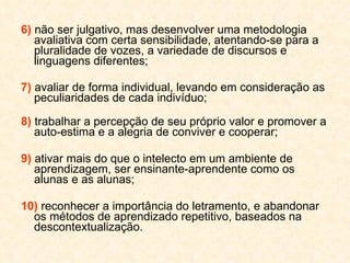 6)  não ser julgativo, mas desenvolver uma metodologia avaliativa com certa sensibilidade, atentando-se para a pluralidade de vozes, a variedade de discursos e linguagens diferentes; 7)  avaliar de forma individual, levando em consideração as peculiaridades de cada indivíduo; 8)  trabalhar a percepção de seu próprio valor e promover a auto-estima e a alegria de conviver e cooperar; 9)  ativar mais do que o intelecto em um ambiente de aprendizagem, ser ensinante-aprendente como os alunas e as alunas; 10)  reconhecer a importância do letramento, e abandonar os métodos de aprendizado repetitivo, baseados na descontextualização. 