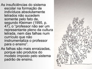 As insuficiências do sistema escolar na formação de indivíduos absolutamente letrados não sucedem somente pelo fato de, segundo Kleiman (1995, p. 47), o “professor não ser um representante pleno da cultura letrada, nem das falhas num currículo que não instrumentaliza o professor para o ensino”. As falhas são mais enraizadas, porque são produtos do modelo imposto pelo sistema padrão de ensino. 