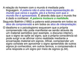 A relação do homem com o mundo é mediada pela linguagem.  A palavra não é uma mera representação do mundo que cerca o sujeito,   ela é a forma com que o mundo lhe é apresentado .  É através dela que o mundo lhe é dado a conhecer.  A palavra instaura a realidade. Segundo Bakhtin (1992) a palavra está presente em todos os  atos de compreensão  e em todos os  atos de interpretação : O idealismo e o psicologismo esquecem que a própria compreensão não pode manifestar-se senão através de um material semiótico (por exemplo, o discurso interior), que o signo se opõe ao signo, que a própria consciência só pode surgir e se afirmar como realidade mediante a encarnação material em signos. Afinal, compreender um signo consiste em aproximar o signo apreendido de outros signos já conhecidos; em outros termos, a compreensão é uma resposta a um signo por meio de signos (p.34). 