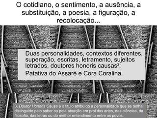 O cotidiano, o sentimento, a ausência, a substituição, a poesia, a figuração, a recolocação... Duas personalidades, contextos diferentes, superação, escritas, letramento, sujeitos letrados, doutores honoris causas 3 : Patativa do Assaré e Cora Coralina. 3.  Doutor   Honoris   Causa  é o titulo atribuído à personalidade que se tenha distinguido pelo saber ou pela atuação em prol das artes, das ciências, da filosofia, das letras ou do melhor entendimento entre os povos. 