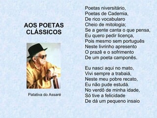 AOS POETAS CLÁSSICOS Poetas niversitário, Poetas de Cademia, De rico vocabularo Cheio de mitologia; Se a gente canta o que pensa, Eu quero pedir licença, Pois mesmo sem português Neste livrinho apresento O prazê e o sofrimento De um poeta camponês. Eu nasci aqui no mato, Vivi sempre a trabaiá, Neste meu pobre recato, Eu não pude estudá. No verdô de minha idade, Só tive a felicidade De dá um pequeno insaio Patativa do Assaré 