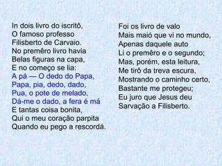 In dois livro do iscritô, O famoso professo Filisberto de Carvaio. No premêro livro havia Belas figuras na capa, E no começo se lia: A pá — O dedo do Papa, Papa, pia, dedo, dado, Pua, o pote de melado, Dá-me o dado, a fera é má E tantas coisa bonita, Qui o meu coração parpita Quando eu pego a rescordá. Foi os livro de valo Mais maió que vi no mundo, Apenas daquele auto Li o premêro e o segundo; Mas, porém, esta leitura, Me tirô da treva escura, Mostrando o caminho certo, Bastante me protegeu; Eu juro que Jesus deu Sarvação a Filisberto. 