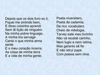 Depois que os dois livro eu li, Fiquei me sintindo bem, E ôtras coisinha aprendi Sem tê lição de ninguém. Na minha pobre linguage, A minha lira servage Canto o que minha arma sente E o meu coração incerra, As coisa de minha terra E a vida de minha gente. Poeta niversitaro, Poeta de cademia, De rico vocabularo Cheio de mitologia, Tarvez este meu livrinho Não vá recebê carinho, Nem lugio e nem istima, Mas garanto sê fie E não istruí pape Com poesia sem rima. 