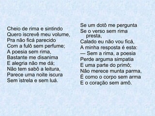 Cheio de rima e sintindo Quero iscrevê meu volume, Pra não ficá parecido Com a fulô sem perfume; A poesia sem rima, Bastante me disanima E alegria não me dá; Não tem sabô a leitura, Parece uma noite iscura Sem istrela e sem luá. Se um dotô me pergunta Se o verso sem rima presta, Calado eu não vou ficá, A minha resposta é esta: —  Sem a rima, a poesia Perde arguma simpatia E uma parte do primô; Não merece munta parma, É como o corpo sem arma E o coração sem amô. 