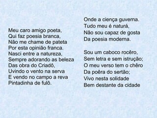 Meu caro amigo poeta, Qui faz poesia branca, Não me chame de pateta Por esta opinião franca. Nasci entre a natureza, Sempre adorando as beleza Das obra do Criadô, Uvindo o vento na serva E vendo no campo a reva Pintadinha de fulô. Onde a ciença guverna. Tudo meu é naturá, Não sou capaz de gosta Da poesia moderna. Sou um caboco rocêro, Sem letra e sem istrução; O meu verso tem o chêro Da poêra do sertão; Vivo nesta solidade Bem destante da cidade 