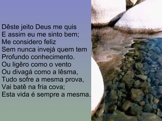 Dêste jeito Deus me quis E assim eu me sinto bem; Me considero feliz Sem nunca invejá quem tem Profundo conhecimento. Ou ligêro como o vento Ou divagá como a lêsma, Tudo sofre a mesma prova, Vai batê na fria cova; Esta vida é sempre a mesma. 