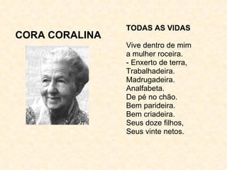 CORA CORALINA TODAS AS VIDAS Vive dentro de mim a mulher roceira. - Enxerto de terra, Trabalhadeira. Madrugadeira. Analfabeta. De pé no chão. Bem parideira. Bem criadeira. Seus doze filhos, Seus vinte netos. 