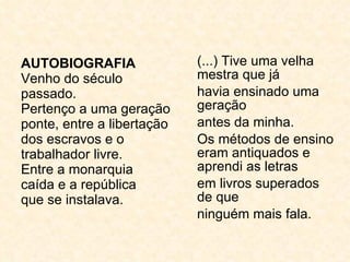 AUTOBIOGRAFIA Venho do século passado. Pertenço a uma geração ponte, entre a libertação dos escravos e o trabalhador livre. Entre a monarquia caída e a república que se instalava. (...) Tive uma velha mestra que já havia ensinado uma geração antes da minha. Os métodos de ensino eram antiquados e aprendi as letras  em livros superados de que ninguém mais fala. 