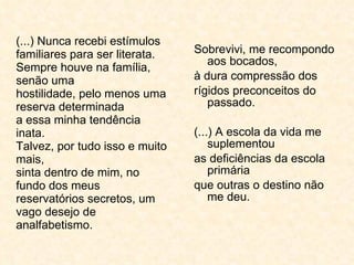 (...) Nunca recebi estímulos familiares para ser literata. Sempre houve na família, senão uma hostilidade, pelo menos uma reserva determinada a essa minha tendência inata. Talvez, por tudo isso e muito mais, sinta dentro de mim, no fundo dos meus reservatórios secretos, um vago desejo de analfabetismo. Sobrevivi, me recompondo aos bocados, à dura compressão dos rígidos preconceitos do passado. (...) A escola da vida me suplementou as deficiências da escola primária que outras o destino não me deu. 