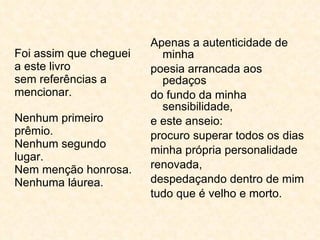 Foi assim que cheguei a este livro sem referências a mencionar. Nenhum primeiro prêmio. Nenhum segundo lugar. Nem menção honrosa. Nenhuma láurea. Apenas a autenticidade de minha poesia arrancada aos pedaços do fundo da minha sensibilidade, e este anseio: procuro superar todos os dias minha própria personalidade renovada, despedaçando dentro de mim tudo que é velho e morto. 