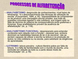 –  ANALFABETISMO:   desprovido de conhecimentos; nível baixo de letramento; “é o desconhecimento das técnicas de utilização da escrita” (Foucambert, 1994, p.18); “impossibilidade de compreender ou de produzir uma mensagem escrita simples, que trate de questões concretas ligadas à vida cotidiana: sua origem está na falta de domínio do sistema de correspondência entre grafemas e fonemas. Esse analfabetismo provém da ausência de alfabetização” (id., p. 118). –  ANALFABETISMO FUNCIONAL:   despreparado para entender conteúdos sem relação com a função – pessoas que, embora dominem as habilidades básicas do ler e do escrever, não se sentem capazes de utilizar a escrita na leitura e na produção de textos na vida cotidiana ou na escola, para satisfazer às exigências do aprendizado. –  ILETRISMO:   leitura precária - cultura literária pobre por falta de leitura; “é a falta de familiaridade com o mundo da escrita, uma exclusão em relação ao todo ou a parte desse modo de comunicação” (id., p.18). PROCESSOS DE ALFABETIZAÇÃO 