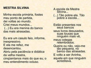 MESTRA SILVINA Minha escola primária, fostes meu ponto de partida, dei voltas ao mundo. Criei meus mundos...  (...) Eu era menina do banco das mais atrasadas. Eu era um casulo feio, informe, inexpressivo. E ela me refez, me desencantou. Abriu pela paciência e didática da velha mestra, cinqüentanos mais do que eu, o meu entendimento ocluso. A escola da Mestra Silvina... (...) Tão pobre ela. Tão pobre a escola... Estão presentes nos seus bancos seus livros desusados, suas lousas que ninguém mais vê, meus colegas relembrados. Queira ou não, vejo-me tão pequena, no banco das atrasadas. E volto a ser Aninha, aquela em que ninguém acreditava. 