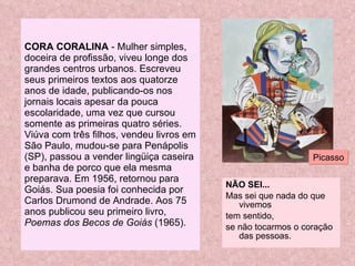 CORA CORALINA  - Mulher simples, doceira de profissão, viveu longe dos grandes centros urbanos. Escreveu seus primeiros textos aos quatorze anos de idade, publicando-os nos jornais locais apesar da pouca escolaridade, uma vez que cursou somente as primeiras quatro séries. Viúva com três filhos, vendeu livros em São Paulo, mudou-se para Penápolis (SP), passou a vender lingüiça caseira e banha de porco que ela mesma preparava. Em 1956, retornou para Goiás. Sua poesia foi conhecida por Carlos Drumond de Andrade. Aos 75 anos publicou seu primeiro livro,  Poemas dos Becos de Goiás  (1965). NÃO SEI... Mas sei que nada do que vivemos tem sentido, se não tocarmos o coração das pessoas. Picasso 