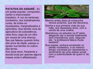 PATATIVA DO ASSARÉ  - foi um poeta popular, compositor, cantor e improvisador brasileiro. A voz do sertanejo nordestino, dos trabalhadores rurais, de todos os injustiçados, marginalizados e oprimidos. Sua família vivia da agricultura de subsistência, cedo ficou cego de um olho por causa de uma doença. Seu pai faleceu quando tinha oito anos de idade, passou a ajudar sua família no cultivo das terras. Aos doze anos, freqüenta a escola local por apenas alguns meses onde é alfabetizado. Mesmo antes disso já compunha versos próprios, que ele decorava. Ganha a sua primeira viola de sua mãe, a os dezesseis anos, com a venda de uma ovelha. A bandonou os estudos na 4ª série, alegando ser a escola totalmente sem importância; pois, segundo ele, "a professora falava muita besteira". Sua poesia, embora enraizada no sertão nordestino, é ao mesmo tempo universal por representar o sentimento de uma classe social com a autenticidade de quem é ‘do povo’. 