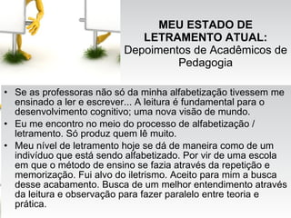MEU ESTADO DE LETRAMENTO ATUAL:  Depoimentos de Acadêmicos de Pedagogia Se as professoras não só da minha alfabetização tivessem me ensinado a ler e escrever... A leitura é fundamental para o desenvolvimento cognitivo; uma nova visão de mundo. Eu me encontro no meio do processo de alfabetização / letramento. Só produz quem lê muito. Meu nível de letramento hoje se dá de maneira como de um indivíduo que está sendo alfabetizado. Por vir de uma escola em que o método de ensino se fazia através da repetição e memorização. Fui alvo do iletrismo. Aceito para mim a busca desse acabamento. Busca de um melhor entendimento através da leitura e observação para fazer paralelo entre teoria e prática. 