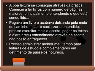 A boa leitura se consegue através da prática. Comecei a ler livros com número de páginas maiores, principalmente entendendo o que está sendo lido... Pegava um livro e acabava deixando pelo meio do caminho...  Ler e socializar o entendido; preciso exercitar mais a escrita, pegar os textos e extrair meu entendimento através da escrita, não posso enfraquecer. Preciso administrar melhor meu tempo para leituras de estudo e complementares em detrimento de passeios noturnos. 