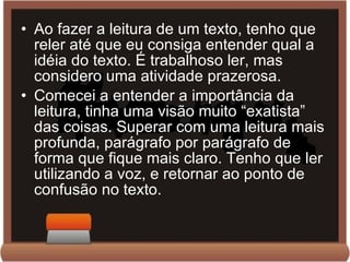 Ao fazer a leitura de um texto, tenho que reler até que eu consiga entender qual a idéia do texto. É trabalhoso ler, mas considero uma atividade prazerosa. Comecei a entender a importância da leitura, tinha uma visão muito “exatista” das coisas. Superar com uma leitura mais profunda, parágrafo por parágrafo de forma que fique mais claro. Tenho que ler utilizando a voz, e retornar ao ponto de confusão no texto. 