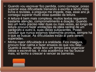 Quando vou escrever fico perdida, como começar, posso superar essa dificuldade treinando a escrita e lendo mais livros e revistas, a preguiça me impede, mas, esse ano já consegui superar muito essa questão da leitura. A leitura é bem mais complexa, muitos textos requerem bastante atenção, comprometimento e doação. Quando leio um texto preciso reler duas ou mais vezes, ao longo da leitura procuro fazer anotações da idéia central de um parágrafo e outro e, suas idéias subjacentes. Posso concluir que nunca estamos totalmente prontos, sempre há o que se buscar. As dificuldades estão aí para serem superadas. Minha maior dificuldade é a oralidade. Fico insegura, procuro ficar calma e fazer ensaios do que vou falar. Quanto à escrita, ainda levo um tempo para organizar idéias e escrevê-las. A vida acadêmica me faz buscar mais, só tenho a crescer e vencer as barreiras. 