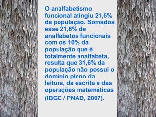 O analfabetismo funcional atingiu 21,6% da população. Somados esse 21,6% de analfabetos funcionais com os 10% da população que é totalmente analfabeta, resulta que 31,6% da população não possui o domínio pleno da leitura, da escrita e das operações matemáticas (IBGE / PNAD, 2007). 
