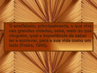O analfabeto, principalmente, o que vive nas grandes cidades, sabe, mais do que ninguém, qual a importância de saber ler e escrever, para a sua vida como um todo (Freire, 1995). 