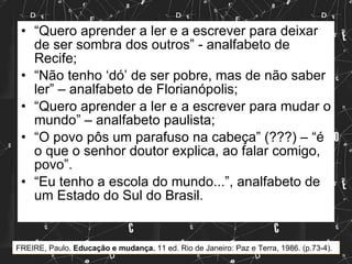 “ Quero aprender a ler e a escrever para deixar de ser sombra dos outros” - analfabeto de Recife; “ Não tenho ‘dó’ de ser pobre, mas de não saber ler” – analfabeto de Florianópolis; “ Quero aprender a ler e a escrever para mudar o mundo” – analfabeto paulista; “ O povo pôs um parafuso na cabeça” (???) – “é o que o senhor doutor explica, ao falar comigo, povo”. “ Eu tenho a escola do mundo...”, analfabeto de um Estado do Sul do Brasil. FREIRE, Paulo.  Educação e mudança.  11 ed. Rio de Janeiro: Paz e Terra, 1986. (p.73-4). 