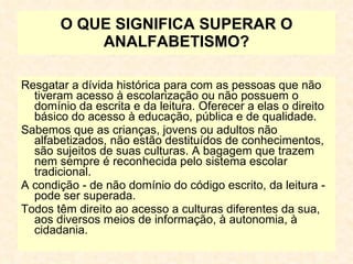 O QUE SIGNIFICA SUPERAR O ANALFABETISMO? Resgatar a dívida histórica para com as pessoas que não tiveram acesso à escolarização ou não possuem o domínio da escrita e da leitura. Oferecer a elas o direito básico do acesso à educação, pública e de qualidade. Sabemos que as crianças, jovens ou adultos não alfabetizados, não estão destituídos de conhecimentos, são sujeitos de suas culturas. A bagagem que trazem nem sempre é reconhecida pelo sistema escolar tradicional. A condição - de não domínio do código escrito, da leitura - pode ser superada. Todos têm direito ao acesso a culturas diferentes da sua, aos diversos meios de informação, à autonomia, à cidadania. 