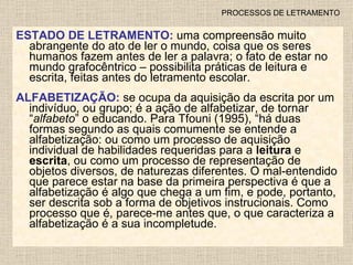 PROCESSOS DE LETRAMENTO ESTADO DE LETRAMENTO:  uma compreensão muito abrangente do ato de ler o mundo, coisa que os seres humanos fazem antes   de ler a palavra; o fato de estar no mundo grafocêntrico – possibilita práticas de leitura e escrita, feitas antes do letramento escolar. ALFABETIZAÇÃO:  se ocupa da aquisição da escrita por um indivíduo, ou grupo; é a ação de alfabetizar, de tornar “ alfabeto ” o educando. Para Tfouni (1995), “há duas formas segundo as quais comumente se entende a alfabetização: ou como um processo de aquisição individual de habilidades requeridas para a  leitura  e  escrita , ou como um processo de representação de objetos diversos, de naturezas diferentes. O mal-entendido que parece estar na base da primeira perspectiva é que a alfabetização é algo que chega a um fim, e pode, portanto, ser descrita sob a forma de objetivos instrucionais. Como processo que é, parece-me antes que, o que caracteriza a alfabetização é a sua incompletude. 