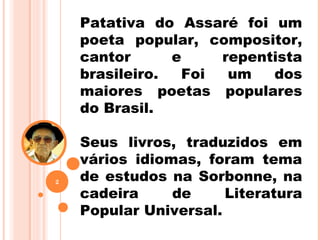 Patativa do Assaré foi um
poeta popular, compositor,
cantor e repentista
brasileiro. Foi um dos
maiores poetas populares
do Brasil.
Seus livros, traduzidos em
vários idiomas, foram tema
de estudos na Sorbonne, na
cadeira de Literatura
Popular Universal.
2
 