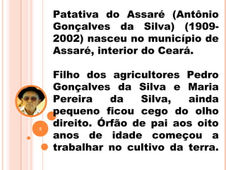 Patativa do Assaré (Antônio
Gonçalves da Silva) (1909-
2002) nasceu no município de
Assaré, interior do Ceará.
Filho dos agricultores Pedro
Gonçalves da Silva e Maria
Pereira da Silva, ainda
pequeno ficou cego do olho
direito. Órfão de pai aos oito
anos de idade começou a
trabalhar no cultivo da terra.
3
 