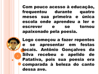 Com pouco acesso à educação,
frequentou durante quatro
meses sua primeira e única
escola onde aprendeu a ler e
escrever e se tornou
apaixonado pela poesia.
Logo começou a fazer repentes
e se apresentar em festas
locais. Antônio Gonçalves da
Silva recebeu o apelido de
Patativa, pois sua poesia era
comparada à beleza do canto
dessa ave.
4
 
