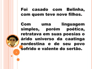 Foi casado com Belinha,
com quem teve nove filhos.
Com uma linguagem
simples, porém poética,
retratava em suas poesias o
árido universo da caatinga
nordestina e de seu povo
sofrido e valente do sertão.
5
 