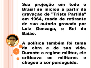 Sua projeção em todo o
Brasil se iniciou a partir da
gravação de "Triste Partida"
em 1964, toada de retirante
de sua autoria gravada por
Luiz Gonzaga, o Rei do
Baião.
A política também foi tema
da obra e de sua vida.
Durante o regime militar, ele
criticava os militares e
chegou a ser perseguido.
6
 