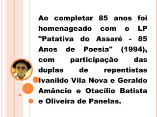 Ao completar 85 anos foi
homenageado com o LP
"Patativa do Assaré - 85
Anos de Poesia" (1994),
com participação das
duplas de repentistas
Ivanildo Vila Nova e Geraldo
Amâncio e Otacílio Batista
e Oliveira de Panelas.
7
 