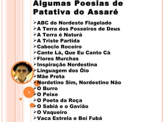 Algumas Poesias de
Patativa do Assaré
ABC do Nordeste Flagelado
A Terra dos Posseiros de Deus
A Terra é Naturá
A Triste Partida
Caboclo Roceiro
Cante Lá, Que Eu Canto Cá
Flores Murchas
Inspiração Nordestina
Linguagem dos Óio
Mãe Preta
Nordetino Sim, Nordestino Não
O Burro
O Peixe
O Poeta da Roça
O Sabiá e o Gavião
O Vaqueiro
Vaca Estrela e Boi Fubá
9
 