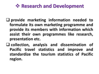  Research and Development
 provide marketing information needed to
formulate its own marketing programme and
provide its members with information which
assist their own programmes like research,
presentation etc.
 collection, analysis and dissemination of
Pacific travel statistics and improve and
standardize the tourism statistics of Pacific
region.
 