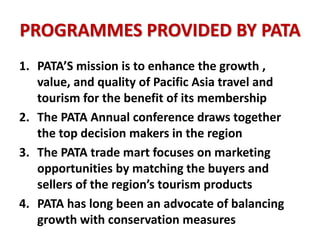 PROGRAMMES PROVIDED BY PATA
1. PATA’S mission is to enhance the growth ,
value, and quality of Pacific Asia travel and
tourism for the benefit of its membership
2. The PATA Annual conference draws together
the top decision makers in the region
3. The PATA trade mart focuses on marketing
opportunities by matching the buyers and
sellers of the region’s tourism products
4. PATA has long been an advocate of balancing
growth with conservation measures
 