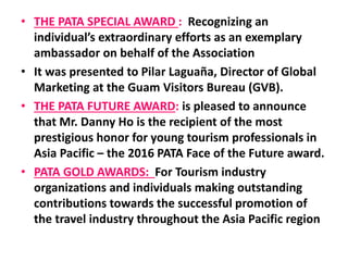 • THE PATA SPECIAL AWARD : Recognizing an
individual’s extraordinary efforts as an exemplary
ambassador on behalf of the Association
• It was presented to Pilar Laguaña, Director of Global
Marketing at the Guam Visitors Bureau (GVB).
• THE PATA FUTURE AWARD: is pleased to announce
that Mr. Danny Ho is the recipient of the most
prestigious honor for young tourism professionals in
Asia Pacific – the 2016 PATA Face of the Future award.
• PATA GOLD AWARDS: For Tourism industry
organizations and individuals making outstanding
contributions towards the successful promotion of
the travel industry throughout the Asia Pacific region
 