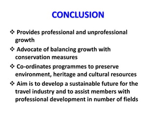 CONCLUSION
 Provides professional and unprofessional
growth
 Advocate of balancing growth with
conservation measures
 Co-ordinates programmes to preserve
environment, heritage and cultural resources
 Aim is to develop a sustainable future for the
travel industry and to assist members with
professional development in number of fields
 