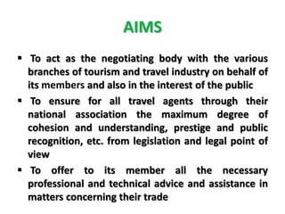 AIMS
 To act as the negotiating body with the various
branches of tourism and travel industry on behalf of
its members and also in the interest of the public
 To ensure for all travel agents through their
national association the maximum degree of
cohesion and understanding, prestige and public
recognition, etc. from legislation and legal point of
view
 To offer to its member all the necessary
professional and technical advice and assistance in
matters concerning their trade
 