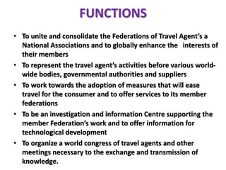 FUNCTIONS
• To unite and consolidate the Federations of Travel Agent’s a
National Associations and to globally enhance the interests of
their members
• To represent the travel agent’s activities before various world-
wide bodies, governmental authorities and suppliers
• To work towards the adoption of measures that will ease
travel for the consumer and to offer services to its member
federations
• To be an investigation and information Centre supporting the
member Federation’s work and to offer information for
technological development
• To organize a world congress of travel agents and other
meetings necessary to the exchange and transmission of
knowledge.
 
