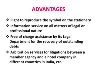 ADVANTAGES
 Right to reproduce the symbol on the stationery
 Information service on all matters of legal or
professional nature
 Free of charge assistance by its Legal
Department for the recovery of outstanding
debts
 Arbitration services for litigations between a
member agency and a hotel company in
different countries in India, etc.
 